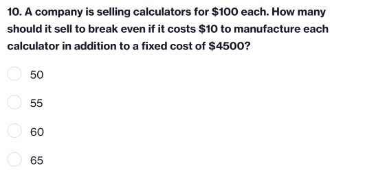 10. A company is selling calculators for $ 100 each. How many should it sell to break even if it costs $ 10 to manufacture each calculator in addition to a fixed cost of $ 4500? 50 55 60 65